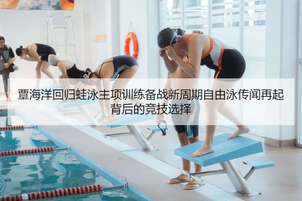 覃海洋回归蛙泳主项训练备战新周期自由泳传闻再起背后的竞技选择